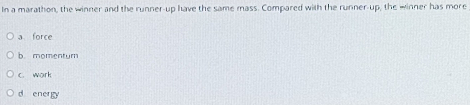 In a marathon, the winner and the runner-up have the same mass. Compared with the runner-up, the winner has more
a force
b momentum
C. work
d energy