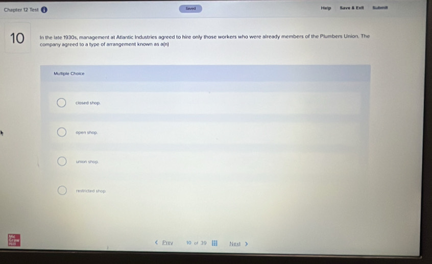 Chapter 12 Test Saved Help Save & Exil Subenit
In the late 1930s, management at Atlantic Industries agreed to hire only those workers who were already members of the Plumbers Union. The
10 company agreed to a type of arrangement known as a(n)
Multiple Choice
closed shop.
open shop.
union shop.
restricted shop.
Prev 10 of 39 Next >