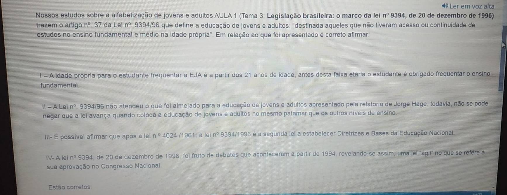 Ö Ler em voz alta 
Nossos estudos sobre a alfabetização de jovens e adultos AULA 1 (Tema 3: Legislação brasileira: o marco da lei n^09394 4, de 20 de dezembro de 1996) 
trazem o artigo n° 37 da Lein° 9394/96 que define a educação de jovens e adultos: "destinada áqueles que não tiveram acesso ou continuidade de 
estudos no ensino fundamental e médio na idade própria". Em relação ao que foi apresentado é correto afirmar: 
I - A idade própria para o estudante frequentar a EJA é a partir dos 21 anos de idade, antes desta faixa etária o estudante é obrigado frequentar o ensino 
fundamental 
II - A Lei n^0.9 394/96 o não atendeu o que foi almejado para a educação de jovens e adultos apresentado pela relatoria de Jorge Hage. todavia, não se pode 
negar que a lei avança quando coloca a educação de jovens e adultos no mesmo patamar que os outros níveis de ensino. 
III- É possível afirmar que após a lei n° 4024 196 1: à le n° 9394 /1996 é a segunda lei a estabelecer Diretrizes e Bases da Educação Nacional. 
IV- A lei n° 9394, de 20 de dezembro de 1996, foi fruto de debates que aconteceram a partir de 1994, revelando-se assim, uma lei "ágil" no que se refere a 
sua aprovação no Congresso Nacional. 
Estão corretos