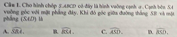 Cho hình chốp S. ABCD có đảy là hình vuông cạnh a . Cạnh bên SA
vuông góc với mặt phẳng đây. Khi đó góc giữa đường thẳng SB và mặt
phẳng (SAD) là
A. widehat SBA. B. widehat BSA. C. widehat ASD. D. widehat BSD.