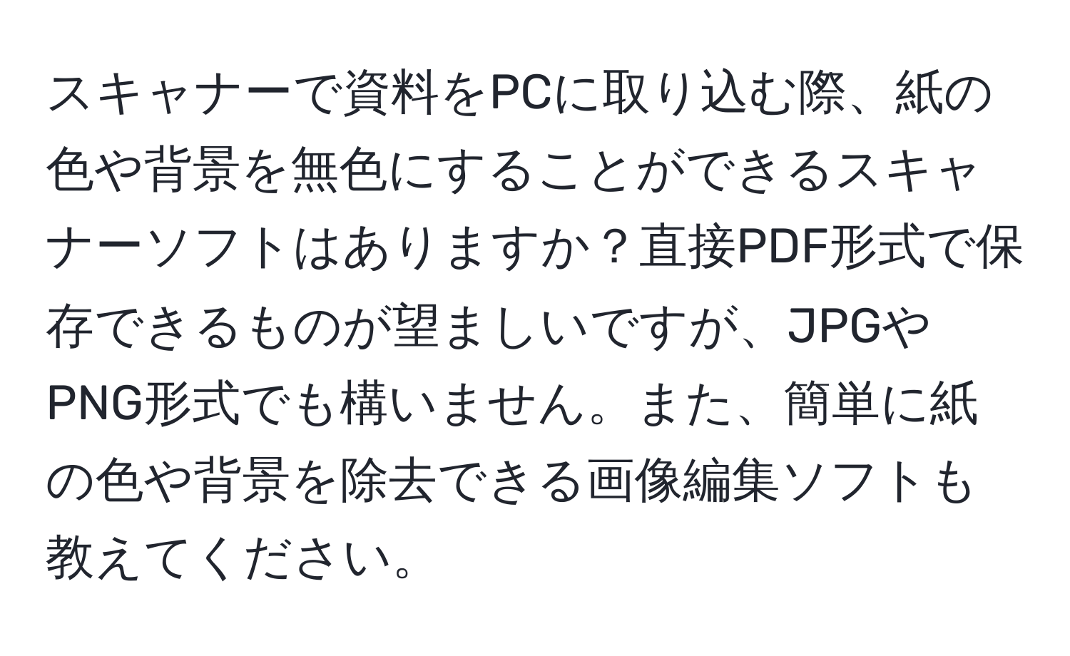 スキャナーで資料をPCに取り込む際、紙の色や背景を無色にすることができるスキャナーソフトはありますか？直接PDF形式で保存できるものが望ましいですが、JPGやPNG形式でも構いません。また、簡単に紙の色や背景を除去できる画像編集ソフトも教えてください。