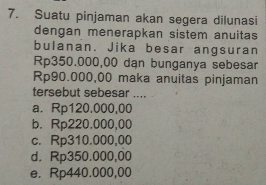 Suatu pinjaman akan segera dilunasi
dengan menerapkan sistem anuitas
bulanan. Jika besar angsuran
Rp350.000,00 dạn bunganya sebesar
Rp90.000,00 maka anuitas pinjaman
tersebut sebesar ....
a. Rp120.000,00
b. Rp220.000,00
c. Rp310.000,00
d. Rp350.000,00
e. Rp440.000,00