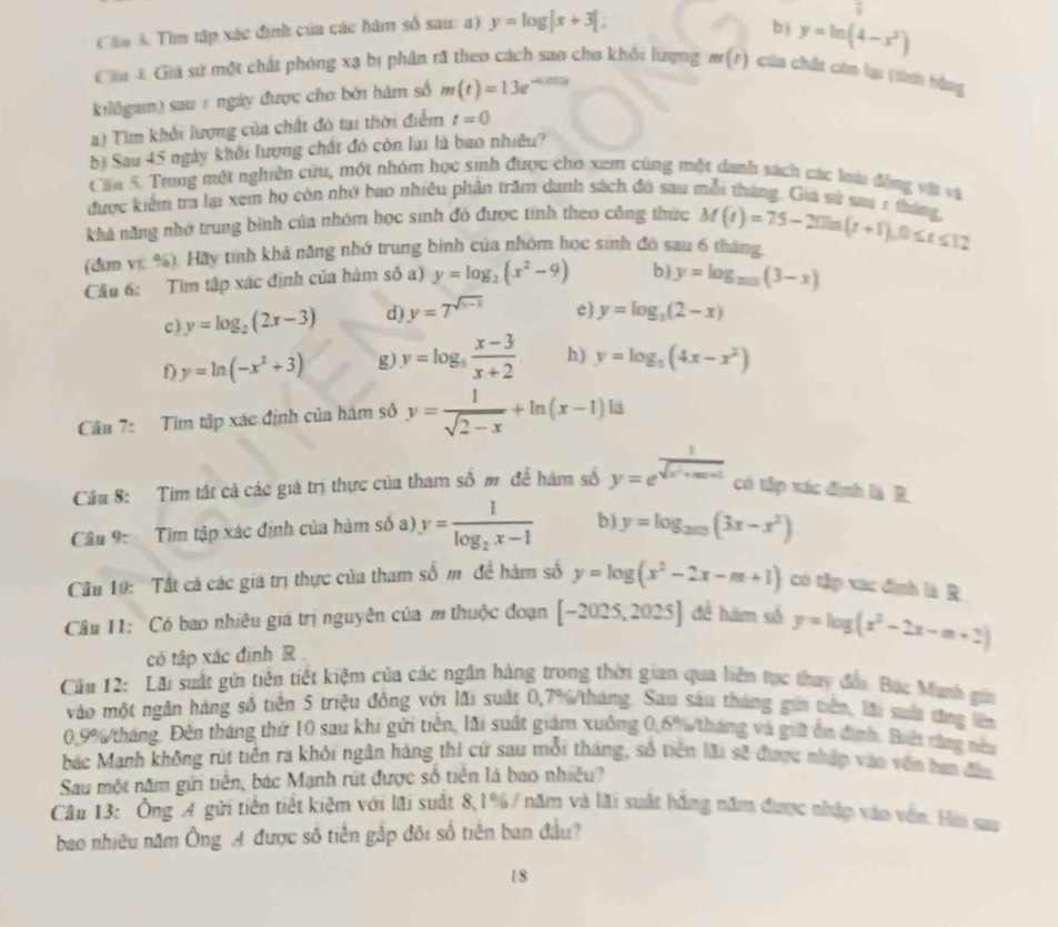 Cần K Tìm tập xác định của các hàm số sau: a) y=log |x+3|.
overline t
b ) y=ln (4-x^2)
Cầa 4 Giá sử một chất phóng xạ bị phần rã theo cách sao chu khổi lượng m(t) của chất còn lại (tính bằng
kiligum) sau ự ngày được cho bởi hàm số m(t)=13e^(-0.015t)
a) Tim khối lượng của chất đó tai thời điểm t=0
bị Sau 45 ngày khối lượng chất đó còn lại là bao nhiêu?
Cáa 5. Trang một nghiên cứu, một nhóm học sinh được cho xem cùng một danh sách các loài đồng vậ và
được kiểm tra lạ xem họ còn nhớ bao nhiều phần trăm danh sách đó sau mỗi tháng. Giá sử saa 7 thán
khả năng nhớ trung bình của nhóm học sinh đó được tính theo công thức
(đơn vị; %), Hãy tính khả năng nhớ trung bình của nhóm học sinh đồ sau 6 tháng, M(t)=75-20ln (t+1),0≤ t≤ 12
Cầu 6: Tìm tập xác định của hàm số a) y=log _2(x^2-9) b) y=log _2017(3-x)
c) y=log _2(2x-3) d) y=7^(sqrt(x-1)) e) y=log _3(2-x)
y=ln (-x^2+3) g) y=log _5 (x-3)/x+2  h) y=log _5(4x-x^2)
Câu 7: Tìm tập xác định của hàm sô y= 1/sqrt(2-x) +ln (x-1)h i
Câu 8: Tim tật cả các giá trị thực của tham số m để hàm số y=e^(frac 1)sqrt(x^2+ax+1) có tập xác định là R
Câu 9: Tìm tập xác định của hàm số a) y=frac 1log _2x-1 b) y=log _200(3x-x^2).
Cầu 10: Tất cả các giá trị thực của tham số m để hàm số y=log (x^2-2x-m+1) có tập xac định là R
Câu I1: Có bao nhiêu giá trị nguyên của m thuộc đoạn [-2025,2025] đễ hám số y=log (x^2-2x-m+2)
có tập xác định R 
Câu 12: Lãi suất gửi tiền tiết kiệm của các ngân hàng trong thời gian qua liện tạc thuy đấi. Bắc Munh gia
vào một ngân hàng số tiền 5 triệu đồng với lãi suất 0,7%/tháng. Sau sau tháng gia tiên, lài sốc đăng lêm
0.9%tháng. Đên tháng thứ 10 sau khi gửi tiên, lãi suất giám xuông 0,6% tháng và giữi ôn định. Bii răng này
bắc Mạnh không rút tiền ra khỏi ngân hàng thi cứ sau mỗi tháng, số tiên lãi sẽ được nhập vào văn ban đầu
Sau một năm gửi tiên, bác Mạnh rút được số tiên là bao nhiều?
Câu 13: Ông A gửi tiền tiết kiệm với lãi suất 8,1% / năm và lãi suất bằng năm được nhập vào vên. Hoi sau
bao nhiêu năm Ông A được số tiền gắp đôi số tiên ban đầu?
18