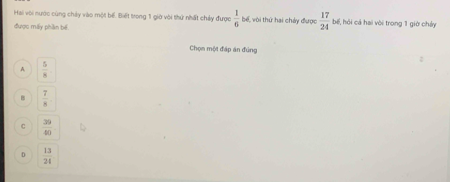 Hai vòi nước cùng chảy vào một bể. Biết trong 1 giờ vòi thứ nhất chảy được  1/6 b6 , vòi thứ hai chảy được  17/24  bế, hỏi cả hai vòi trong 1 giờ chảy
được mấy phần bế.
Chọn một đáp án đúng
A  5/8 
B  7/8 
C  39/40 
D  13/24 .