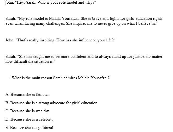 John: "Hey, Sarah. Who is your role model and why?"
Sarah: "My role model is Malala Yousafzai. She is brave and fights for girls' education rights
even when facing many challenges. She inspires me to never give up on what I believe in."
John: "That’s really inspiring. How has she influenced your life?"
Sarah: "She has taught me to be more confident and to always stand up for justice, no matter
how difficult the situation is."
What is the main reason Sarah admires Malala Yousafzai?
A. Because she is famous.
B. Because she is a strong advocate for girls' education.
C. Because she is wealthy.
D. Because she is a celebrity.
E. Because she is a politicial