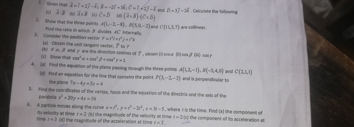 Given that overline A=overline I+2overline J-overline k;overline B=-2overline I+3overline k;overline C=overline i+2overline j-overline k and overline D=3overline J-2overline k. Calculate the following
(c) widehat A. (b) overline A* overline B (c) overline C* overline D (d) (overline A* overline B)· (overline C* overline D)
2. Show that the three points A(1,-2,-8),B(5,0,-2) and C(11,3,7) are collinear.
Find the ratio In which B divides AC internally.
3. Consider the position vector overline r=t^2i+t^3j+t^2k
(a) Obtain the unit tangent vector, T to
(b) If α, β and y are the direction cosines of T
(c) Show that cos^2alpha +cos^2beta +cos^2gamma =1 ,obtain(i)cosα (ii)cos, beta (iii) cos y
4. (a) Find the equation of the plane passing through the three points A(1,2,-1),B(-3,4,0) and C(2,1,1)
(d) Find an equation for the line that contains the point P(3,-2,-3) and is perpendicular to
the plane 7x-4y+5z=4
5. Find the coordinates of the vertex, focus and the equation of the directrix and the axis of the
parabola x^2+20y+4x=56
6. A particle moves along the curve x=t^2,y=t^3-2t^2,z=3t-5 , where r is the time. Find (a) the component of
its velocity at time t=2 (b) the magnitude of the velocity at time t=2(c) the component of its acceleration at
time t=3 (d) the magnitude of the acceleration at time t=3,