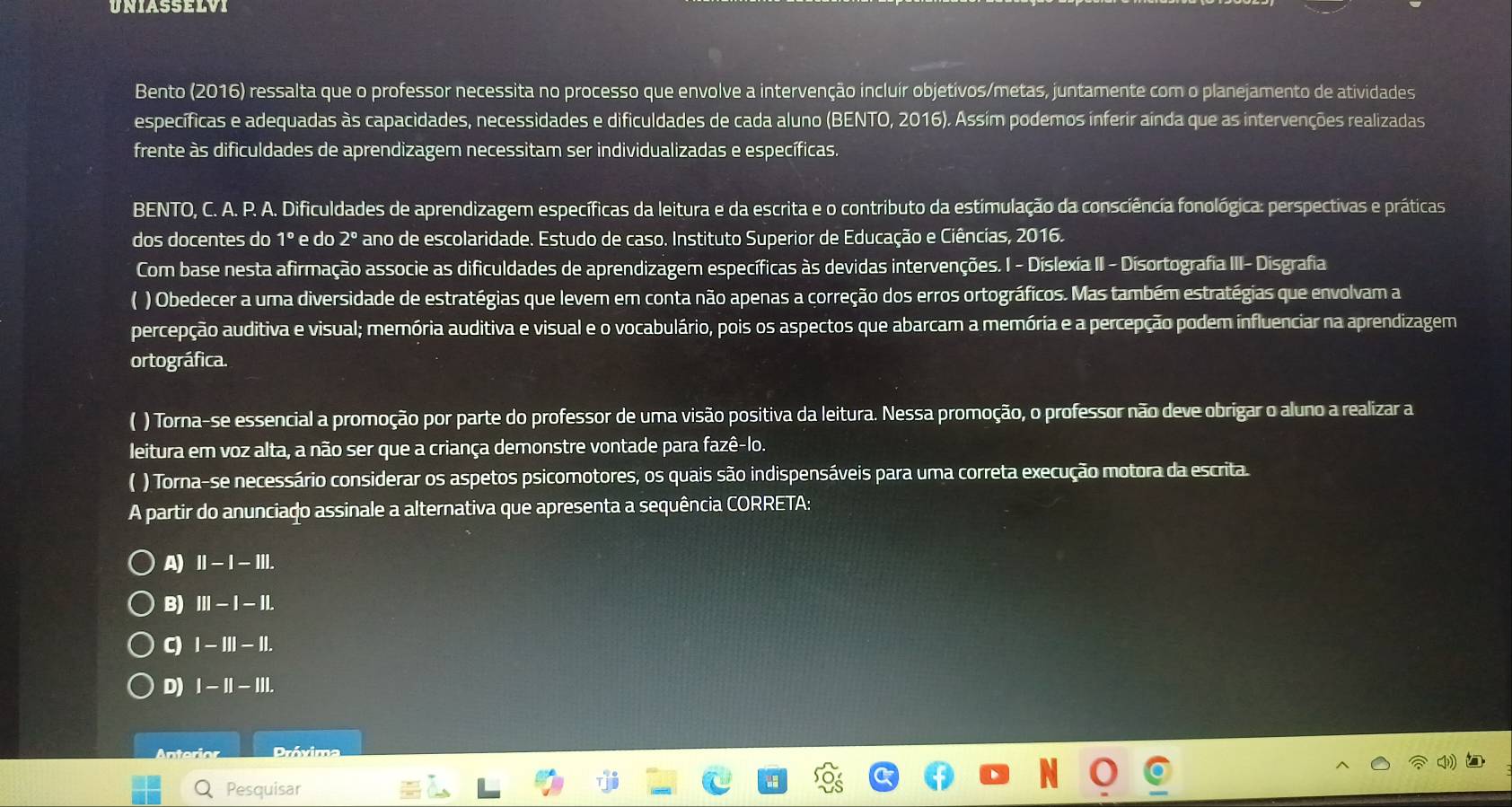 UNIASSELVI
Bento (2016) ressalta que o professor necessita no processo que envolve a intervenção incluír objetivos/metas, juntamente com o planejamento de atividades
específicas e adequadas às capacidades, necessidades e dificuldades de cada aluno (BENTO, 2016). Assím podemos inferir aínda que as intervenções realizadas
frente às dificuldades de aprendizagem necessitam ser individualizadas e específicas.
BENTO, C. A. P. A. Dificuldades de aprendizagem específicas da leitura e da escrita e o contributo da estimulação da consciência fonológica: perspectivas e práticas
dos docentes do 1º e do 2º ano de escolaridade. Estudo de caso. Instituto Superior de Educação e Ciências, 2016.
Com base nesta afirmação associe as dificuldades de aprendizagem específicas às devidas intervenções. I - Díslexía II - Disortografia I II-D isgrafia
( ) Obedecer a uma diversidade de estratégias que levem em conta não apenas a correção dos erros ortográficos. Mas também estratégias que envolvam a
percepção auditiva e visual; memória auditiva e visual e o vocabulário, pois os aspectos que abarcam a memória e a percepção podem influenciar na aprendizagem
ortográfica
( ) Torna-se essencial a promoção por parte do professor de uma visão positiva da leitura. Nessa promoção, o professor não deve obrigar o aluno a realizar a
leitura em voz alta, a não ser que a criança demonstre vontade para fazê-lo.
( ) Torna-se necessário considerar os aspetos psicomotores, os quais são indispensáveis para uma correta execução motora da escrita
A partir do anunciaço assinale a alternativa que apresenta a sequência CORRETA:
A) II-I-III.
B) III-I-IL
C) I-III-II.
D) I-II-III.
Anterion Próxima
Pesquisar