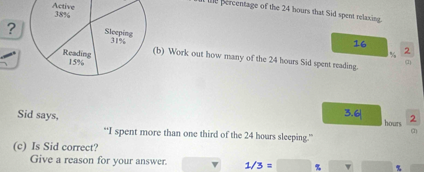 le ercentage of the 24 hours that Sid spent relaxing. 
?
% 2 
b) Work out how many of the 24 hours Sid spent reading. 
(2) 
Sid says, hours 2
“I spent more than one third of the 24 hours sleeping.” (2) 
(c) Is Sid correct? 
Give a reason for your answer. %
1/3= %