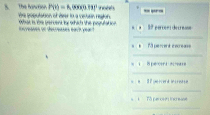 The function P(t)=8,000(0.73)^t models . 
the population of deer in a certain region. 
What is the percent by which the population A 27 percent decrease 
increases or decreases each year? 
“ 
_ 
_ 
. 73 percent decrease 
_
8 percent increase 
_ 
e 27 percent increase 
_
73 percent increase 
_