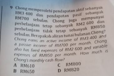 Chong memperolehi pendapatan aktif sebanyak
RM3 400 dan pendapatan pasif sebanyak
RM700 sebulan. Chong juga mempunyai
perbelanjaan tetap sebanyak RM2 600 dan
perbelauJaan tidak tetap sebanyak RM850
sebulan. Berapakah aliran tunai bulanan Chong?
Chong ears an active income of RM3 400 and
a passive income of RM700 per month. Chong
also has fixed expenses of RM2 600 and variable
expenses of RM850 per month. How much is
Chong's monthly cash flow?
A RM610 C RM800
B RM650 D RM820