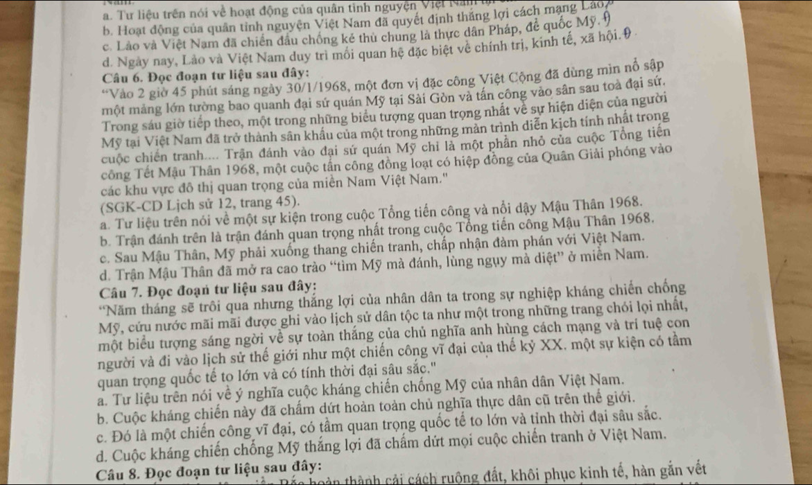 a. Tư liệu trên nói về hoạt động của quân tình nguyện Việt Nan
b. Hoạt động của quân tỉnh nguyện Việt Nam đã quyết định thăng lợi cách mạng Lao7
c. Lào và Việt Nam đã chiến đầu chống kẻ thủ chung là thực dân Pháp, để quốc Mỹ 9
d. Ngày nay, Lào và Việt Nam duy trì môi quan hệ đặc biệt về chính trị, kinh tế, xã hội.9
Câu 6. Đọc đoạn tư liệu sau đây:
“Vào 2 giờ 45 phút sáng ngày 30/1/1968, một đơn vị đặc công Việt Cộng đã dùng mìn nổ sập
một mảng lớn tường bao quanh đại sứ quán Mỹ tại Sải Gòn và tân công vào sân sau toà đại sứ.
Trong sáu giờ tiếp theo, một trong những biểu tượng quan trọng nhất về sự hiện diện của người
Mỹ tại Việt Nam đã trở thành sân khẩu của một trong những mản trình diễn kịch tính nhất trong
cuộc chiến tranh.... Trận đánh vào đại sứ quán Mỹ chi là một phần nhỏ của cuộc Tổng tiên
công Tết Mậu Thân 1968, một cuộc tần công đồng loạt có hiệp đồng của Quân Giải phóng vào
các khu vực đô thị quan trọng của miền Nam Việt Nam.''
(SGK-CD Ljch sử 12, trang 45).
a. Tư liệu trên nói về một sự kiện trong cuộc Tổng tiến công và nổi dậy Mậu Thân 1968.
b. Trận đánh trên là trận đánh quan trọng nhất trong cuộc Tổng tiến công Mậu Thân 1968.
c. Sau Mậu Thân, Mỹ phải xuống thang chiến tranh, chấp nhận đàm phán với Việt Nam.
d. Trận Mậu Thân đã mở ra cao trào “tìm Mỹ mà đánh, lùng ngụy mà diệt” ở miền Nam.
Câu 7. Đọc đoạn tư liệu sau đây:
*Năm tháng sẽ trôi quả nhưng thắng lợi của nhân dân ta trong sự nghiệp kháng chiến chống
Mỹ, cứu nước mãi mãi được ghi vào lịch sử dân tộc ta như một trong những trang chói lọi nhất,
một biểu tượng sáng ngời về sự toàn thắng của chủ nghĩa anh hùng cách mạng và trí tuệ con
người và đi vào lịch sử thế giới như một chiến công vĩ đại của thế kỷ XX, một sự kiện có tầm
quan trọng quốc tế to lớn và có tính thời đại sâu sắc."
a. Tư liệu trên nói về ý nghĩa cuộc kháng chiến chống Mỹ của nhân dân Việt Nam.
b. Cuộc kháng chiến này đã chấm dứt hoàn toàn chủ nghĩa thực dân cũ trên thế giới.
c. Đó là một chiến công vĩ đại, có tầm quan trọng quốc tế to lớn và tỉnh thời đại sâu sắc.
d. Cuộc kháng chiến chống Mỹ thắng lợi đã chấm dứt mọi cuộc chiến tranh ở Việt Nam.
Câu 8. Đọc đoạn tư liệu sau đây:
càn thành cải cách ruộng đất, khôi phục kinh tế, hàn gắn vết