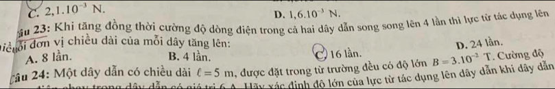 C. 2, 1.10^(-3)N.
D. 1, 6.10^(-3)N. 
ầu 23: Khi tăng đồng thời cường độ dòng diện trong cả hai dây dẫn song song lên 4 lần thì lực từ tác dụng lên
điềuổi đơn vị chiều dài của mỗi dây tăng lên: D. 24 lần.
A. 8 lần. B. 4 lần. C. 16 lần.
Tâu 24: Một dây dẫn có chiều dài ell =5m , được đặt trong từ trường đều có độ lớn B=3.10^(-2)T. Cường độ
d â n dẫn có a Hãy xác định độ lớn của lực từ tác dụng lên dây dẫn khi dây dẫn