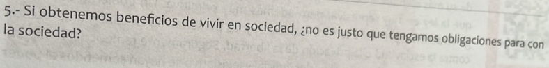 5.- Si obtenemos beneficios de vivir en sociedad, ¿no es justo que tengamos obligaciones para con 
la sociedad?