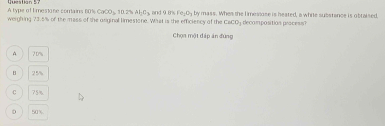 A type of limestone contains 80% CaCO_3, 10.2% Al_2O_3 and 9.8% Fe_2O_3 by mass. When the limestone is heated, a white substance is obtained,
weighing 73.6% of the mass of the original limestone. What is the efficiency of the CaCO_3 decomposition process?
Chọn một đáp án đùng
A 70%.
B 25%.
C 75%.
D 50%.