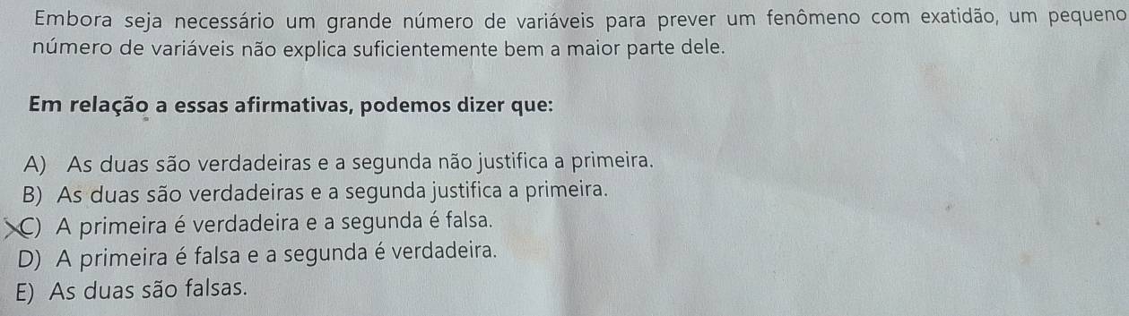 Embora seja necessário um grande número de variáveis para prever um fenômeno com exatidão, um pequeno
número de variáveis não explica suficientemente bem a maior parte dele.
Em relação a essas afirmativas, podemos dizer que:
A) As duas são verdadeiras e a segunda não justifica a primeira.
B) As duas são verdadeiras e a segunda justifica a primeira.
C) A primeira é verdadeira e a segunda é falsa.
D) A primeira é falsa e a segunda é verdadeira.
E) As duas são falsas.