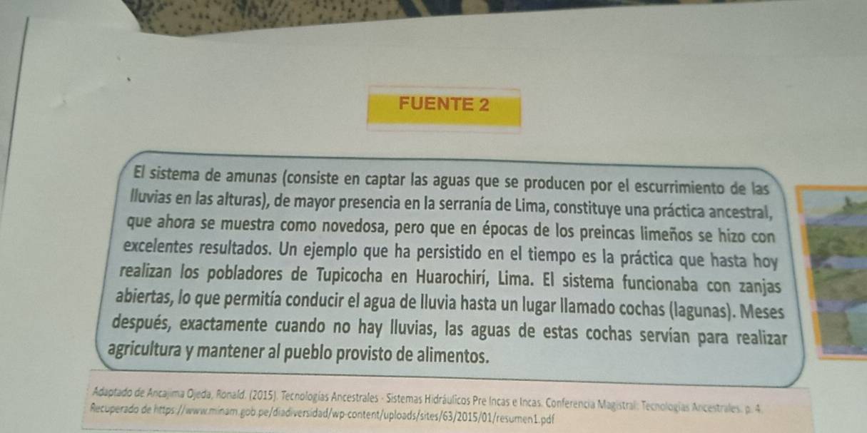 FUENTE 2 
El sistema de amunas (consiste en captar las aguas que se producen por el escurrimiento de las 
lluvias en las alturas), de mayor presencia en la serranía de Lima, constituye una práctica ancestral, 
que ahora se muestra como novedosa, pero que en épocas de los preincas limeños se hizo con 
excelentes resultados. Un ejemplo que ha persistido en el tiempo es la práctica que hasta hoy 
realizan los pobladores de Tupicocha en Huarochirí, Lima. El sistema funcionaba con zanjas 
abiertas, lo que permitía conducir el agua de lluvia hasta un lugar llamado cochas (lagunas). Meses 
después, exactamente cuando no hay lluvias, las aguas de estas cochas servían para realizar 
agricultura y mantener al pueblo provisto de alimentos. 
Adaptado de Ancajima Ojeda, Ronald. (2015). Tecnologías Ancestrales - Sistemas Hidráulicos Pre Incas e Incas. Conferencia Magistral: Tecnologías Ancestrales. p. 4. 
Recuperado de https://www.minam.gob.pe/diadiversidad/wp-content/uploads/sites/63/2015/01/resumen1.pdf