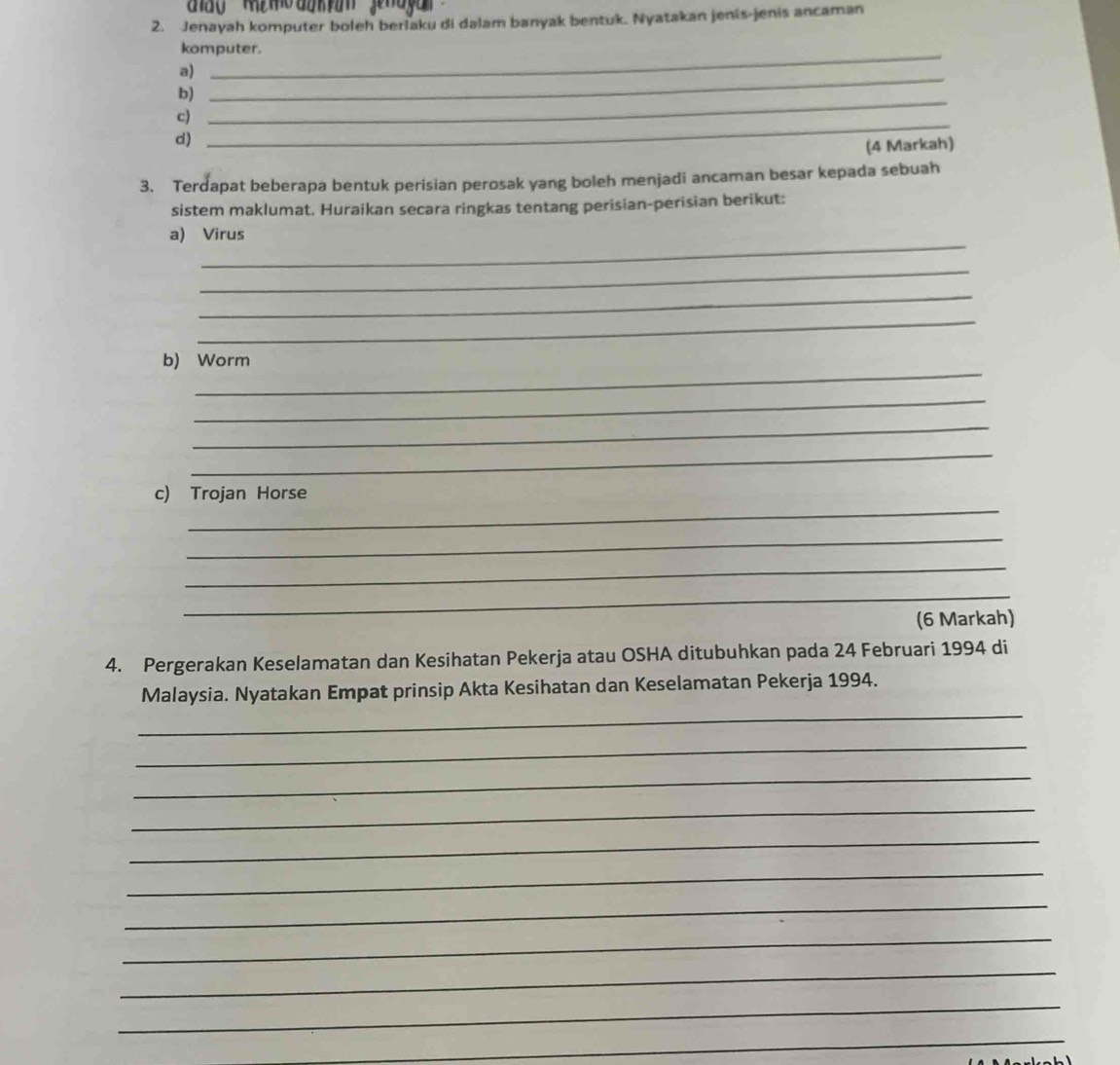 Jenayah komputer boleh berlaku di dalam banyak bentuk. Nyatakan jenis-jenis ancaman 
_ 
komputer. 
_ 
a) 
_ 
b) 
_ 
c) 
d) 
(4 Markah) 
3. Terdapat beberapa bentuk perisian perosak yang boleh menjadi ancaman besar kepada sebuah 
sistem maklumat. Huraikan secara ringkas tentang perisian-perisian berikut: 
_ 
a) Virus 
_ 
_ 
_ 
_ 
b) Worm 
_ 
_ 
_ 
_ 
c) Trojan Horse 
_ 
_ 
_ 
(6 Markah) 
4. Pergerakan Keselamatan dan Kesihatan Pekerja atau OSHA ditubuhkan pada 24 Februari 1994 di 
_ 
Malaysia. Nyatakan Empat prinsip Akta Kesihatan dan Keselamatan Pekerja 1994. 
_ 
_ 
_ 
_ 
_ 
_ 
_ 
_ 
_ 
_