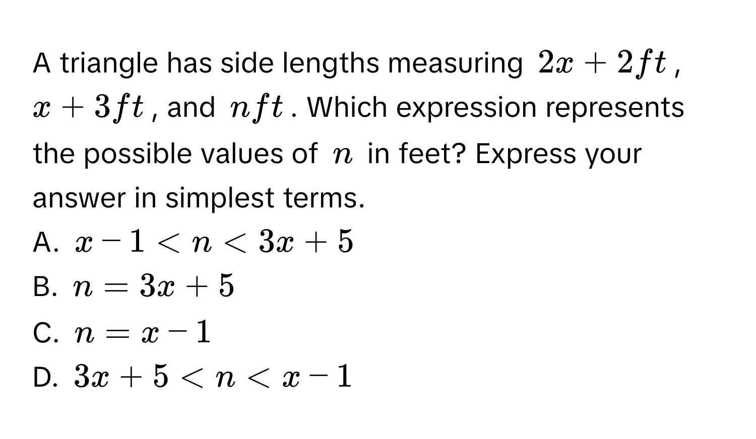 A triangle has side lengths measuring $2x + 2$ ft, $x + 3$ ft, and $n$ ft. Which expression represents the possible values of $n$ in feet? Express your answer in simplest terms. 
A. $x - 1 < n < 3x + 5$
B. $n = 3x + 5$
C. $n = x - 1$
D. $3x + 5 < n < x - 1$