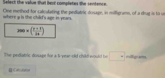 Select the value that best completes the sentence. 
One method for calculating the pediatric dosage, in milligrams, of a drug is to us 
where y is the child's age in years.
200* ( (y+1)/24 )
The pediatric dosage for a 5-year-old child would be □ milligrams. 
Calculator