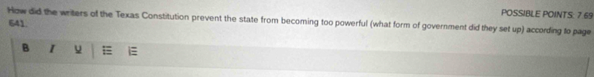 POSSIBLE POINTS: 7.69 
How did the writers of the Texas Constitution prevent the state from becoming too powerful (what form of government did they set up) according to page 
641. 
B I u i