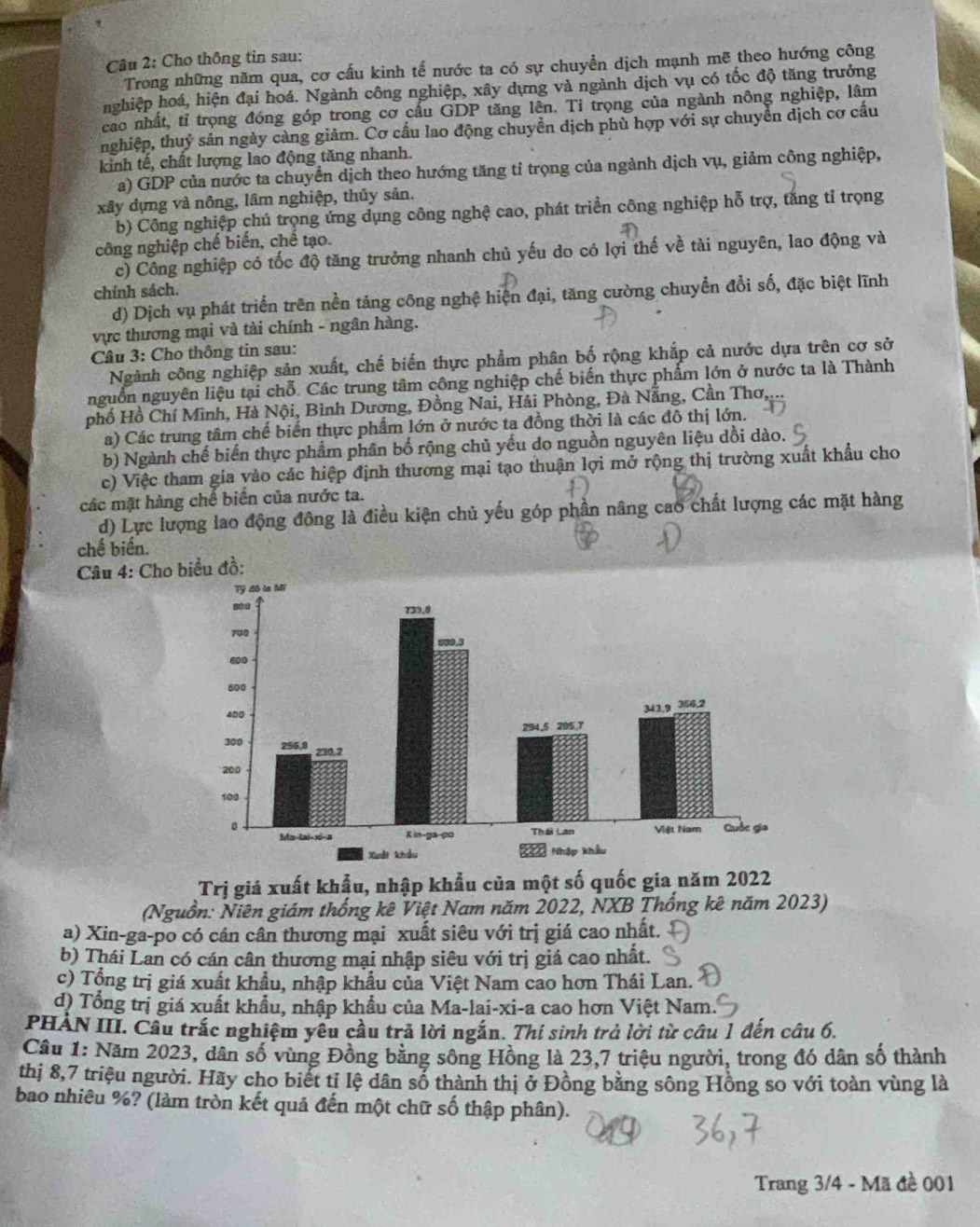 Cho thông tin sau:
Trong những năm qua, cơ cấu kinh tế nước ta có sự chuyển dịch mạnh mẽ theo hướng công
nghiệp hoá, hiện đại hoá. Ngành công nghiệp, xây dựng và ngành dịch vụ có tốc độ tăng trưởng
cao nhất, tỉ trọng đóng góp trong cơ cầu GDP tăng lên. Tỉ trọng của ngành nông nghiệp, lâm
nghiệp, thuỷ sản ngày càng giảm. Cơ cấu lao động chuyển dịch phù hợp với sự chuyển dịch cơ cấu
kinh tế, chất lượng lao động tăng nhanh.
a) GDP của nước ta chuyển dịch theo hướng tăng tỉ trọng của ngành dịch vụ, giảm công nghiệp,
xây dựng và nông, lâm nghiệp, thủy sản.
b) Công nghiệp chú trọng ứng dụng công nghệ cao, phát triển công nghiệp hỗ trợ, tăng tỉ trọng
công nghiệp chế biến, chế tạo.
c) Công nghiệp có tốc độ tăng trưởng nhanh chủ yếu do có lợi thế về tài nguyên, lao động và
chính sách.
d) Dịch vụ phát triển trên nền táng công nghệ hiện đại, tăng cường chuyển đổi số, đặc biệt lĩnh
vực thương mại và tài chính - ngân hàng.
Câu 3: Cho thông tin sau:
Ngành công nghiệp sản xuất, chế biến thực phẩm phân bố rộng khắp cả nước dựa trên cơ sở
nguồn nguyên liệu tại chỗ. Các trung tâm công nghiệp chế biến thực phẩm lớn ở nước ta là Thành
phố Hồ Chí Minh, Hà Nội, Bình Dương, Đồng Nai, Hải Phòng, Đà Nẵng, Cần Thơ,
a) Các trung tâm chế biến thực phẩm lớn ở nước ta đồng thời là các đô thị lớn.
b) Ngành chế biến thực phẩm phân bố rộng chủ yếu do nguồn nguyên liệu dồi dào.
c) Việc tham gia yào các hiệp định thương mại tạo thuận lợi mở rộng thị trường xuất khẩu cho
các mặt hàng chế biến của nước ta.
d) Lực lượng lao động đông là điều kiện chủ yếu góp phần nâng cao chất lượng các mặt hàng
chế biến.
Câu 4: Cho biểu đồ:
Trị giá xuất khẩu, nhập khẩu của một số quốc gia năm 2022
(Nguồn: Niên giám thống kê Việt Nam năm 2022, NXB Thống kê năm 2023)
a) Xin-ga-po có cân cân thương mại xuất siêu với trị giá cao nhất.
b) Thái Lan có cán cân thương mại nhập siêu với trị giá cao nhất.
c) Tổng trị giá xuất khẩu, nhập khẩu của Việt Nam cao hơn Thái Lan.
d) Tổng trị giá xuất khẩu, nhập khẩu của Ma-lai-xi-a cao hơn Việt Nam.
PHÀN III. Cầu trắc nghiệm yêu cầu trả lời ngắn. Thí sinh trả lời từ câu 1 đến câu 6.
Câu 1: Năm 2023, dân số vùng Đồng bằng sông Hồng là 23,7 triệu người, trong đó dân số thành
thị 8,7 triệu người. Hãy cho biết ti lệ dân số thành thị ở Đồng bằng sông Hồng so với toàn vùng là
bao nhiêu %? (làm tròn kết quả đến một chữ số thập phân).
Trang 3/4 - Mã đề 001
