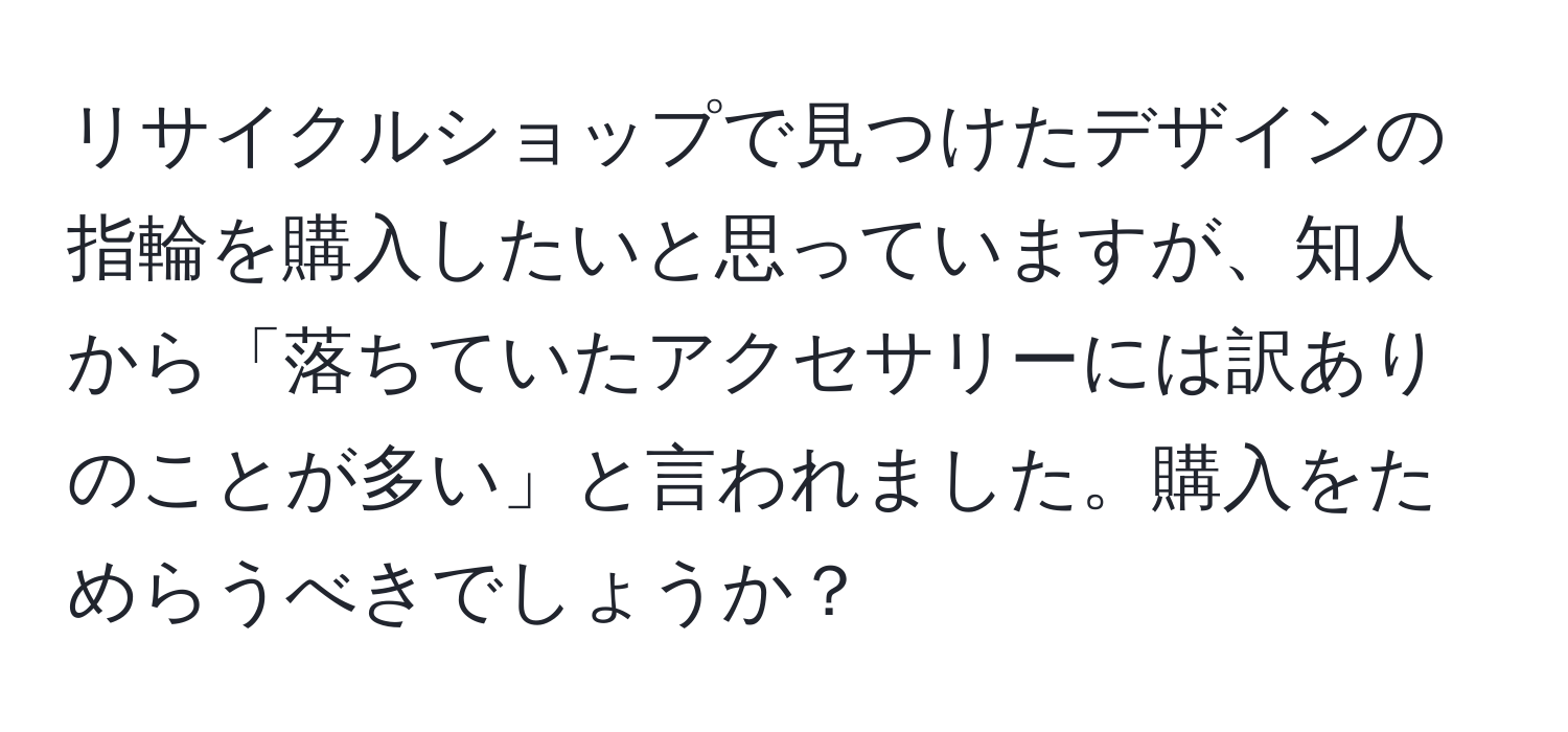 リサイクルショップで見つけたデザインの指輪を購入したいと思っていますが、知人から「落ちていたアクセサリーには訳ありのことが多い」と言われました。購入をためらうべきでしょうか？