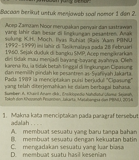 jawaban yang benar.
Bacaan berikut untuk menjawab soal nomor 1 dan 2.
Acep Zamzam Noor merupakan penyair dan sastrawan
yang lahir dan besar di lingkungan pesantren. Anak
sulung K.H. Moch. Ilyas Ruhiat (Rais 'Aam PBNU
1992-1999) ini lahir di Tasikmalaya pada 28 Februari
1960. Sejak duduk di bangku SMP, Acep mengikrarkan
diri tidak mau menjadi bayang-bayang ayahnya. Oleh
karena itu, ia tidak betah tinggal di lingkungan Cipasung
dan memilih pindah ke pesantren as-Syafiiyah Jakarta.
Pada 1989 ia menciptakan puisi berjudul "Cipasung"
yang telah diterjemahkan ke dalam berbagai bahasa.
Sumber: A. Khairil Anam dkk., Ensiklopedia Nahdlatul Ulama: Sejarah,
Tokoh dan Khazanah Pesantren, Jakarta, Matabangsa dan PBNU, 2014
1. Makna kata menciptakan pada paragraf tersebut
adalah . . . .
A. membuat sesuatu yang baru tanpa bahan
B. membuat sesuatu dengan kekuatan batin
C. mengadakan sesuatu yang luar biasa
D. membuat suatu hasil kesenian