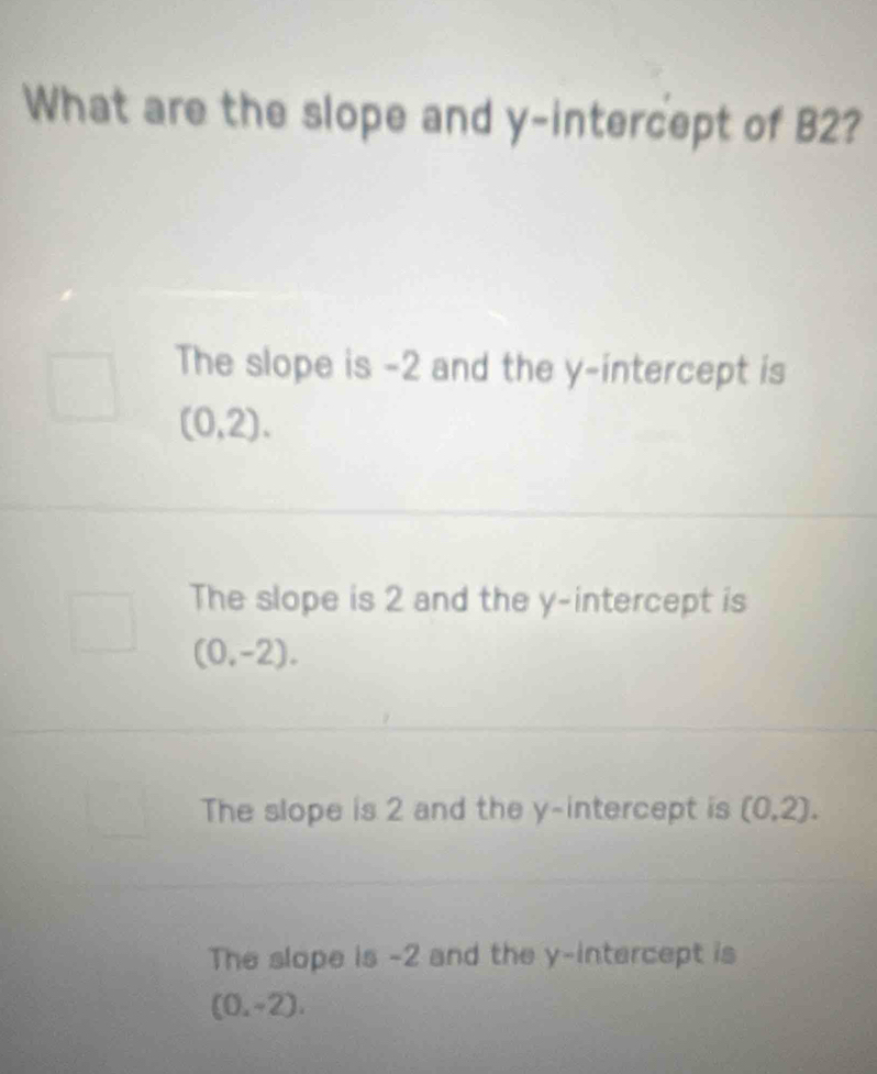 What are the slope and y-intercept of B2?
The slope is -2 and the y-intercept is
(0,2).
The slope is 2 and the y-intercept is
(0,-2).
The slope is 2 and the y-intercept is (0,2).
The slope is -2 and the y-intercept is
(0,-2),