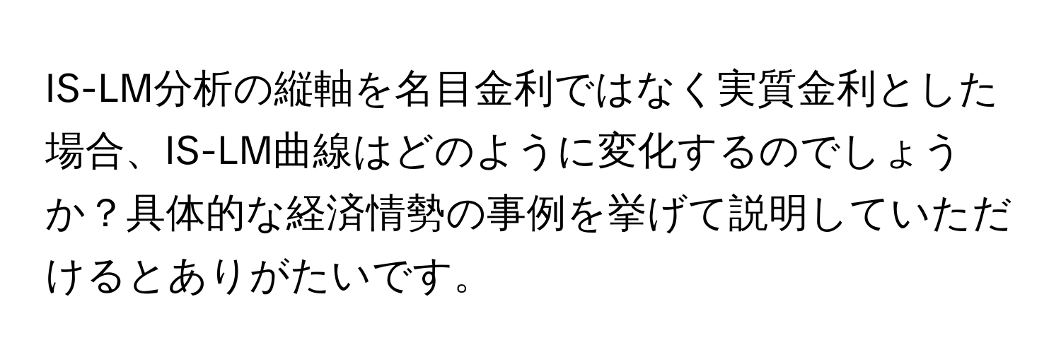 IS-LM分析の縦軸を名目金利ではなく実質金利とした場合、IS-LM曲線はどのように変化するのでしょうか？具体的な経済情勢の事例を挙げて説明していただけるとありがたいです。