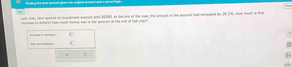 Finding the final amount given the original amount and a percentage... 
Espa 
Last year, Jane opened an investment account with $6500. At the end of the year, the amount in the account had increased by 28.2%. How much is this 
increase in dollars? How much money was in her account at the end of last year? 
Increase in amount: 
?
Year -end amount: