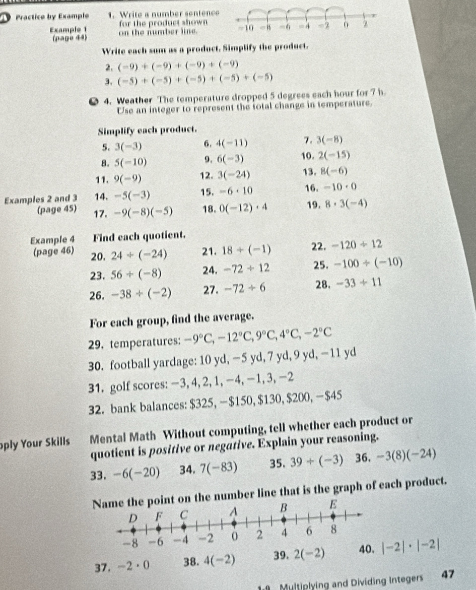 Practice by Example 1. Write a number sentence
for the product shown
Example 1 on the number line. 
(page 44)
Write each sum as a product. Simplify the product.
2. (-9)+(-9)+(-9)+(-9)
3. (-5)+(-5)+(-5)+(-5)+(-5)
4. Weather The temperature dropped 5 degrees each hour for 7 h
Use an integer to represent the total change in temperature,
Simplify each product.
5. 3(-3)
6. 4(-11)
7. 3(-8)
8. 5(-10) 10. 2(-15)
9. 6(-3)
11. 9(-9) 12. 3(-24) 13. 8(-6)
Examples 2 and 3 14. -5(-3) 15. -6· 10 16. -10· 0
(page 45) 17. -9(-8)(-5) 18. 0(-12)· 4 19. 8· 3(-4)
Example 4 Find each quotient.
(page 46) 20. 24/ (-24) 21. 18/ (-1) 22. -120/ 12
23. 56/ (-8) 24. -72/ 12 25. -100/ (-10)
26. -38/ (-2) 27. -72/ 6 28. -33/ 11
For each group, find the average.
29. temperatures: -9°C,-12°C,9°C,4°C,-2°C
30. football yardage: 10 yd, -5 yd, 7 yd, 9 yd, -11 yd
31. golf scores: −3, 4, 2, 1, −4, -1, 3, −2
32. bank balances: $325, $150, $130, $200, $45
oply Your Skills Mental Math Without computing, tell whether each product or
quotient is positive or negative. Explain your reasoning.
33. -6(-20) 34. 7(-83) 35. 39/ (-3) 36. -3(8)(-24)
Name the point on the number line that is the graph of each product.
E
37. -2·0 38. 4(-2) 39. 2(-2) |-2|· |-2|
Multiplying and Dividing Integers 47