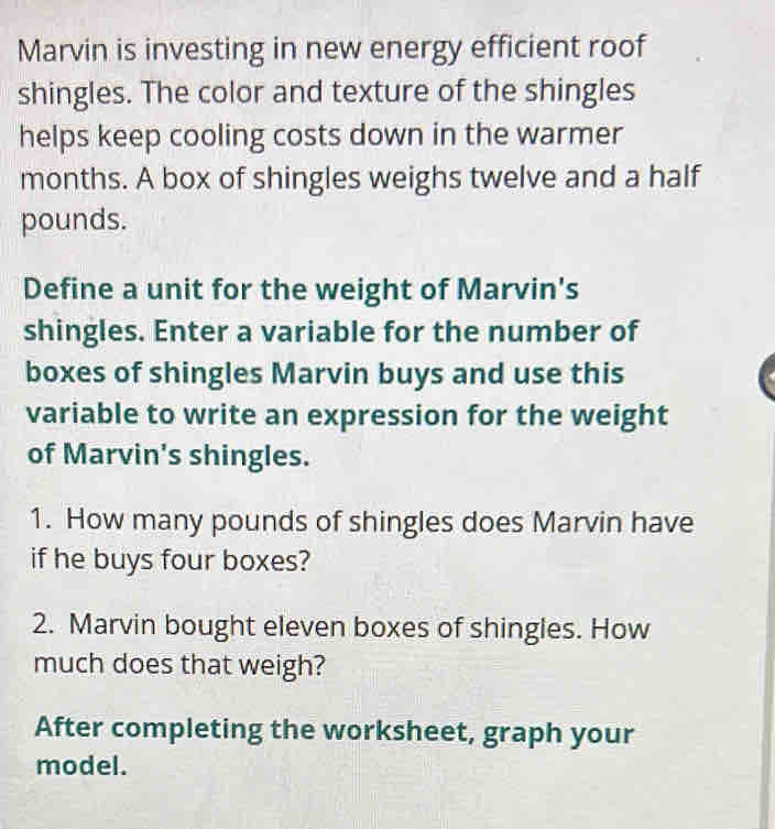 Marvin is investing in new energy efficient roof 
shingles. The color and texture of the shingles 
helps keep cooling costs down in the warmer 
months. A box of shingles weighs twelve and a half 
pounds. 
Define a unit for the weight of Marvin's 
shingles. Enter a variable for the number of 
boxes of shingles Marvin buys and use this 
variable to write an expression for the weight 
of Marvin's shingles. 
1. How many pounds of shingles does Marvin have 
if he buys four boxes? 
2. Marvin bought eleven boxes of shingles. How 
much does that weigh? 
After completing the worksheet, graph your 
model.