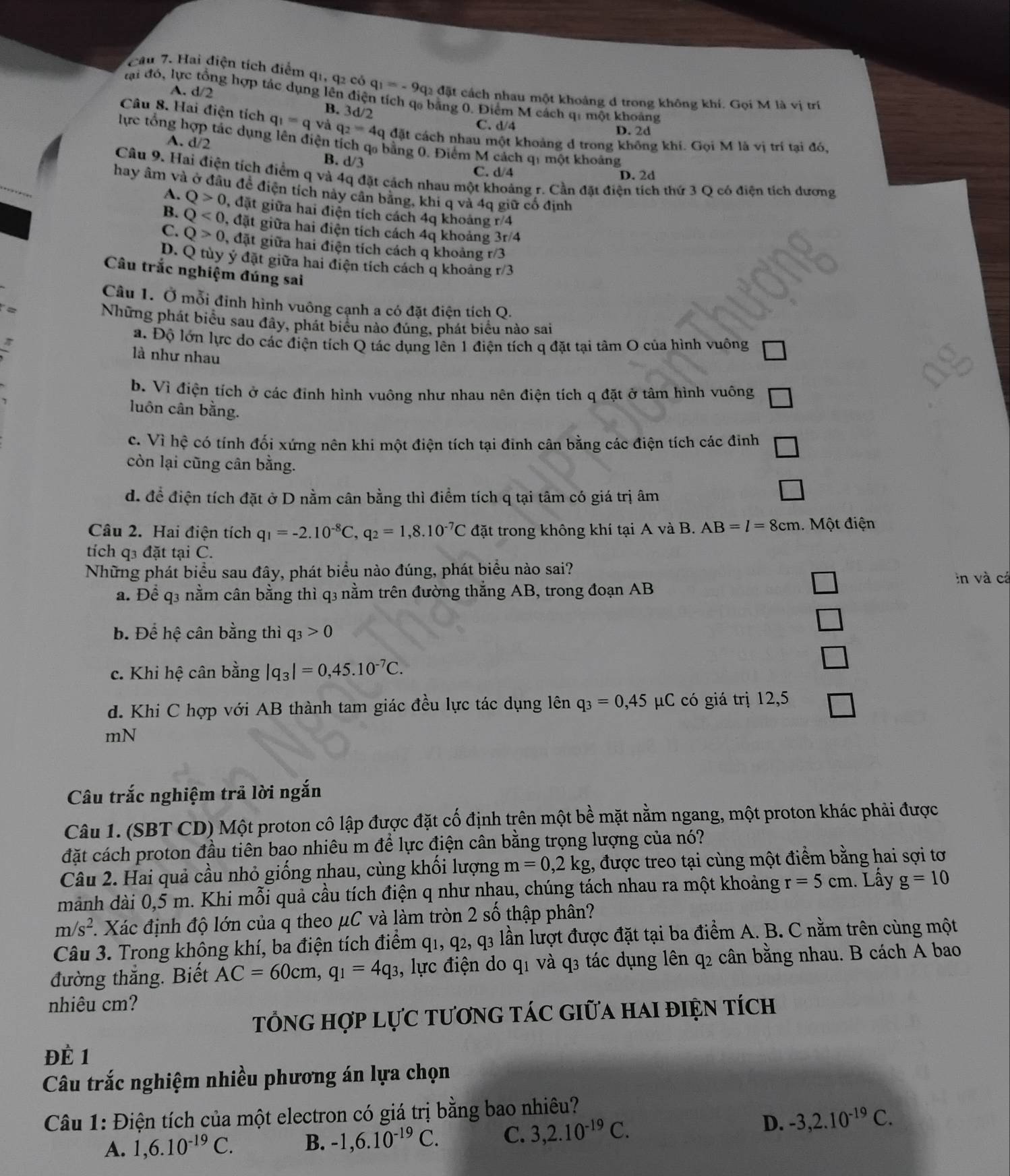 Cầu 7. Hai điện tích điểm q1, q2 có q_1=-9q_2d5t :  cách nhau một khoảng d trong không khí. Gọi M là vị trí
A. d/2
đại đó, lực tổng hợp tác dụng lên điện tích qo bằng 0. Điểm M cách q: một khoảng
B. 3d/2
Câu 8. Hai điện tích q_1=q và q_2=4q đặt cách nhau một khoảng d trong không khí. Gọi M là vị trí tại đó,
C. d/4 D. 2d
lực tổng hợp tác dụng lên điện tích qa bằng 0. Điểm M cách qi một khoảng
A. d/2 B. d/3
C. d/4 D. 2d
Câu 9. Hai điện tích điểm q và 4q đặt cách nhau một khoảng r. Cần đặt điện tích thứ 3 Q có điện tích dương
hay âm và ở đầu đề điện tích này cân bằng, khi q và 4q giữ cổ định
A. Q>0 , đặt giữa hai điện tích cách 4q khoảng r/4
B. Q<0</tex> , đặt giữa hai điện tích cách 4q khoảng 3r/4
C. Q>0 , đặt giữa hai điện tích cách q khoảng r/3
D. Q tùy ý đặt giữa hai điện tích cách q khoảng r/3
Câu trắc nghiệm đúng sai
Câu 1. Ở mỗi đỉnh hình vuông cạnh a có đặt điện tích Q.
Những phát biểu sau đây, phát biểu nào đúng, phát biểu nào sai
a. Độ lớn lực do các điện tích Q tác dụng lên 1 điện tích q đặt tại tâm O của hình vuông
là như nhau
b. Vì điện tích ở các đỉnh hình vuông như nhau nên điện tích q đặt ở tâm hình vuông
luôn cân bằng.
1
c. Vì hệ có tính đối xứng nên khi một điện tích tại đinh cân bằng các điện tích các đinh )
còn lại cũng cân bằng.
d. để điện tích đặt ở D nằm cân bằng thì điểm tích q tại tâm có giá trị âm
Câu 2. Hai điện tích q_1=-2.10^(-8)C, q_2=1,8.10^(-7)C đặt trong không khí tại A và B. AB=l=8cm 1. Một điện
tích q3 đặt tại C.
Những phát biểu sau đây, phát biểu nào đúng, phát biểu nào sai?
a. Để q3 nằm cân bằng thì q3 nằm trên đường thắng AB, trong đoạn AB in và cá
b. Để hệ cân bằng thì q_3>0
c. Khi hệ cân bằng |q_3|=0,45.10^(-7)C.
d. Khi C hợp với AB thành tam giác đều lực tác dụng lên q_3=0,45 μC có giá trị 12,5
mN
Câu trắc nghiệm trả lời ngắn
Câu 1. (SBT CD) Một proton cô lập được đặt cố định trên một bề mặt nằm ngang, một proton khác phải được
đặt cách proton đầu tiên bao nhiêu m để lực điện cân bằng trọng lượng của nó?
Câu 2. Hai quả cầu nhỏ giống nhau, cùng khối lượng m=0,2kg , được treo tại cùng một điểm bằng hai sợi tơ
mảnh dài 0,5 m. Khi mỗi quả cầu tích điện q như nhau, chúng tách nhau ra một khoảng r=5cm. Lây g=10
m/s^2 1 Xác định độ lớn của q theo μC và làm tròn 2 số thập phân?
Câu 3. Trong không khí, ba điện tích điểm q1, q2, q3 lần lượt được đặt tại ba điểm A. B. C nằm trên cùng một
đường thắng. Biết AC=60cm,q_1=4q_3 , lực điện do q1 và q3 tác dụng lên q2 cân bằng nhau. B cách A bao
nhiêu cm?
TổnG hợp Lực tươnG tác giữa hai điện tích
Đề 1
Câu trắc nghiệm nhiều phương án lựa chọn
Câu 1: Điện tích của một electron có giá trị bằng bao nhiêu?
A. 1,6.10^(-19)C. B. -1,6.10^(-19)C. C. 3,2.10^(-19)C.
D. -3,2.10^(-19)C.