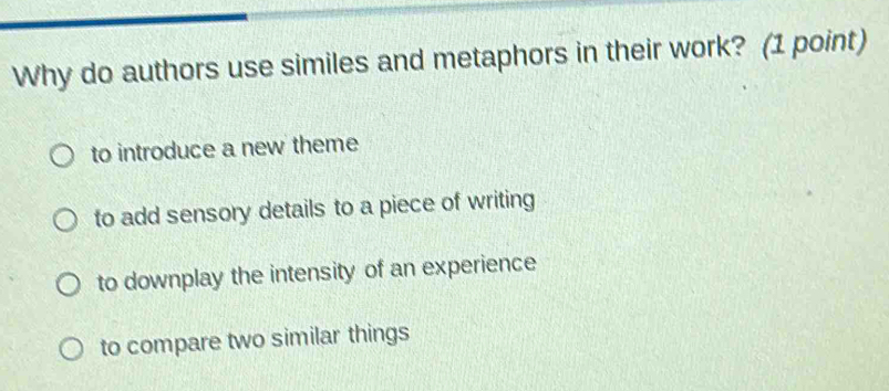 Why do authors use similes and metaphors in their work? (1 point)
to introduce a new theme
to add sensory details to a piece of writing
to downplay the intensity of an experience
to compare two similar things