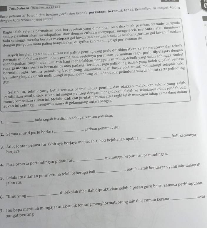 Tatabahasa ( Buku Teko m.s. 22-23
Baca petikan di bawah dan berikan perhatian kepada perkataan bercetak tebal. Kemudian, isi tempat kosong
dengan kata terbitan yang sesuai.
Ragbi ialah sejenis permainan bola berpasukan yang dimainkan oleh dua buah pasukan. Pemain daripada
setiap pasukan akan mendapatkan skor dengan cubaan menyepak, mengelecek, melontar atau membawa Bc
bola sehingga mereka berjaya melepasi gol lawan dan sentuhan bola di belakang garisan gol lawan. Pasukan
dengan pungutan mata paling banyak akan diisytiharkan menang bagi perlawanan itu.
Aspek keselamatan adalah antara ciri paling penting yang perlu dititikberatkan, selain peraturan dan teknik
permainan. Sebelum memulakan permainan, seeloknya peraturan permainan ragbi perlu dipelajari dengan
mendapatkan tunjuk ajar jurulatih bagi mengelakkan penggunaan teknik-teknik yang salah sehingga timbul
rasa gementar semasa bermain di atas padang. Terdapat juga pelindung badan yang boleh dipakai semasa
bermain ragbi. Antara pelindung badan yang digunakan ialah kasut bola untuk melindungi telapak kaki,
pelindung kepala untuk melindungi kepala, pelindung bahu dan dada, pelindung siku dan lutut serta pelindung
gigi.
Selain itu, teknik yang betul semasa bermain juga penting dan elakkan melakukan teknik yang salah.
Pendidikan awal untuk sukan ini sangat penting dengan mengadakan jelajah ke sekolah-sekolah rendah bagi
mempromosikan sukan ini. Melalui didikan jurulatih, ramai atlet ragbi telah mencapai tahap cemerlang dalam
sukan ini sehingga mengorak nama di gelanggang antarabangsa.
1. _bola sepak itu dipilih sebagai kapten pasukan.
2. Semua murid perlu berlari _garisan penamat itu.
3. Atlet lontar peluru itu akhirnya berjaya memecah rekod kejohanan apabila _kali keduanya
berjaya.
4. Para peserta pertandingan pidato itu _menunggu keputusan pertandingan.
5. Lelaki itu ditahan polis kerana telah beberapa kali_ batu ke arah kenderaan yang lalu-lalang di
jalan itu.
6. “Ilmu yang_ di sekolah mestilah dipraktikkan selalu," pesan guru besar semasa perhimpunan.
7. Ibu bapa mestilah mengajar anak-anak tentang menghormati orang lain dari rumah kerana awal
sangat penting.