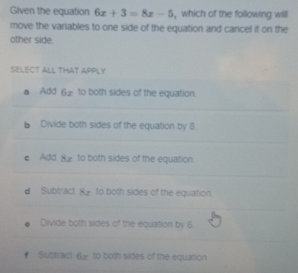 Given the equation 6x+3=8x-5 , which of the following will
move the variables to one side of the equation and cancel it on the
other side.
SELECT ALL THAT APPLY
a Add 6 £ to both sides of the equation.
b Divide both sides of the equation by 8.
c Add 82 to both sides of the equation.
d Subtract 8 _ to both sides of the equation.
Divide both sides of the equation by 6
# Subtract 6 to both sides of the equation