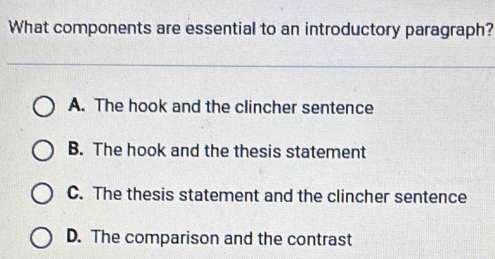 What components are essential to an introductory paragraph?
A. The hook and the clincher sentence
B. The hook and the thesis statement
C. The thesis statement and the clincher sentence
D. The comparison and the contrast