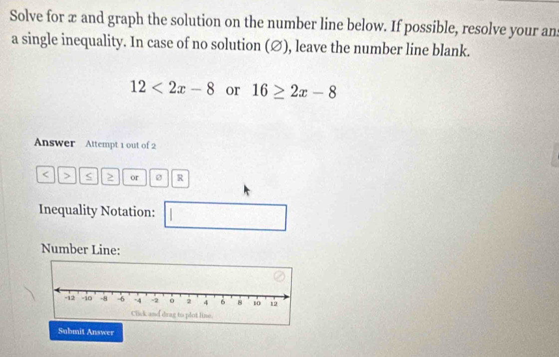 Solve for æ and graph the solution on the number line below. If possible, resolve your ans 
a single inequality. In case of no solution (∅), leave the number line blank.
12<2x-8</tex> or 16≥ 2x-8
Answer Attempt 1 out of 2
or R 
Inequality Notation: 
Number Line: 
Submit Answer