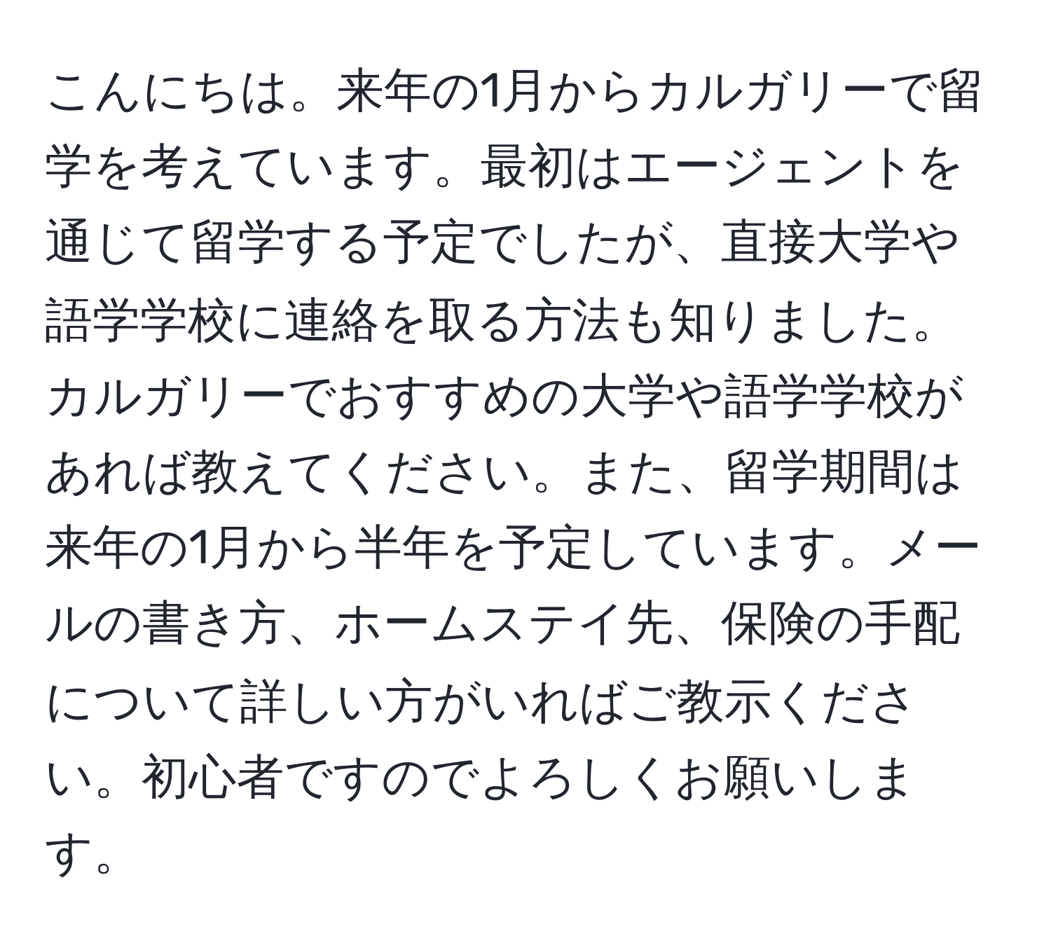 こんにちは。来年の1月からカルガリーで留学を考えています。最初はエージェントを通じて留学する予定でしたが、直接大学や語学学校に連絡を取る方法も知りました。カルガリーでおすすめの大学や語学学校があれば教えてください。また、留学期間は来年の1月から半年を予定しています。メールの書き方、ホームステイ先、保険の手配について詳しい方がいればご教示ください。初心者ですのでよろしくお願いします。