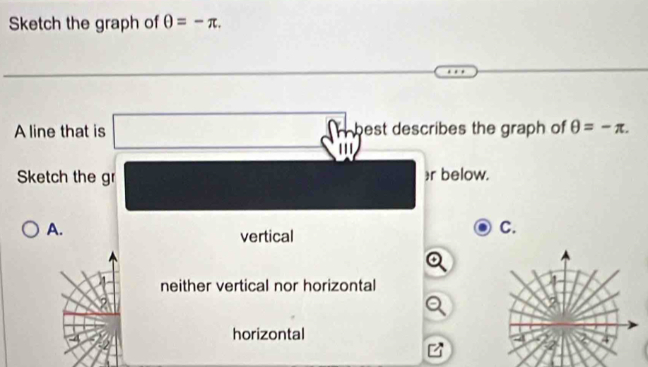 Sketch the graph of θ =-π. 
A line that is best describes the graph of θ =-π. 
''
Sketch the gr r below.
A.
vertical
C.
neither vertical nor horizontal
horizontal
4