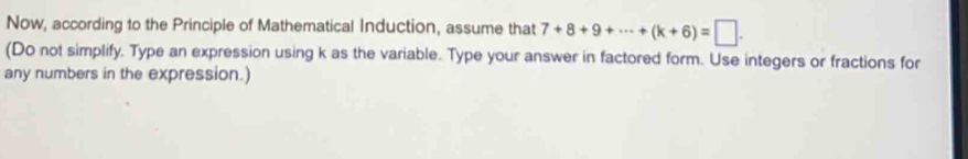 Now, according to the Principle of Mathematical Induction, assume that 7+8+9+·s +(k+6)=□. 
(Do not simplify, Type an expression using k as the variable. Type your answer in factored form. Use integers or fractions for 
any numbers in the expression.)