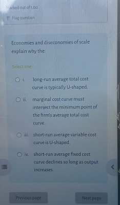 Marked out of 1.00 
Flag question 
Economies and diseconomies of scale 
explain why the. 
Select one 
i. long-run average total cost 
curve is typically U-shaped. 
ii. marginal cost curve must 
intersect the minimum point of 
the firm's average total cost 
curve 
iii. short-run average variable cost 
curve is U-shaped. 
iv short-run average fixed cost 
curve declines so long as output 
increases. 
Previous page Next page