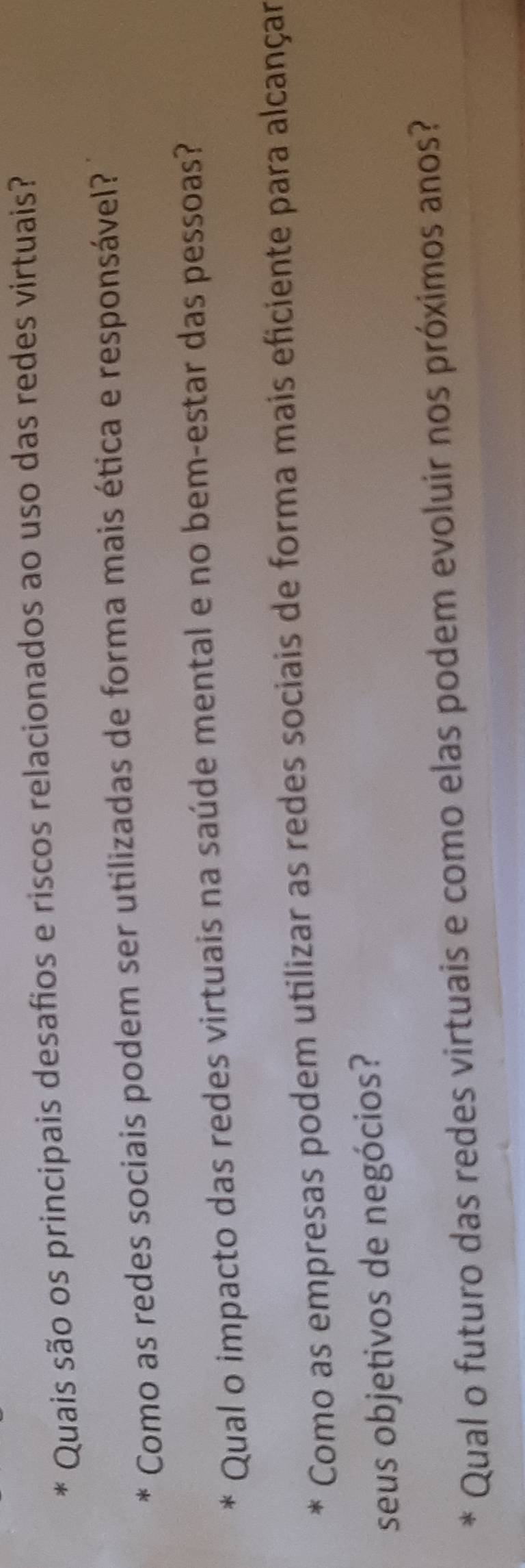 Quais são os principais desafios e riscos relacionados ao uso das redes virtuais? 
Como as redes sociais podem ser utilizadas de forma mais ética e responsável? 
Qual o impacto das redes virtuais na saúde mental e no bem-estar das pessoas? 
Como as empresas podem utilizar as redes sociais de forma mais eficiente para alcançar 
seus objetivos de negócios? 
Qual o futuro das redes virtuais e como elas podem evoluir nos próximos anos?