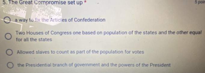 The Great Compromise set up * 5 poi
a way to fix the Articles of Confederation
Two Houses of Congress one based on population of the states and the other equal
for all the states
Allowed slaves to count as part of the population for votes
the Presidential branch of government and the powers of the President