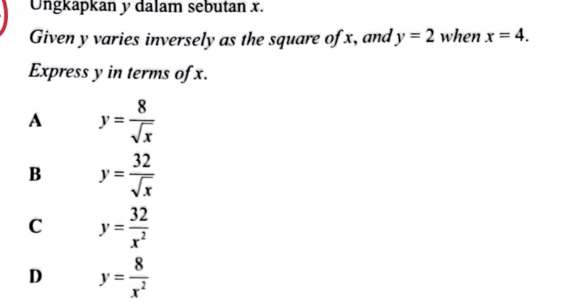 Ungkapkan y dalam sebutan x.
Given y varies inversely as the square of x, and y=2 when x=4. 
Express y in terms of x.
A y= 8/sqrt(x) 
B y= 32/sqrt(x) 
C y= 32/x^2 
D y= 8/x^2 