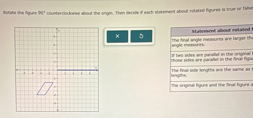 Rotate the figure 90° counterclockwise about the origin. Then decide if each statement about rotated figures is true or false 
Statement about rotated 
× 
The final angle measures are larger tha 
angle measures. 
If two sides are parallel in the original 
those sides are parallel in the final figu 
lengths. The final side lengths are the same as t 
The original figure and the final figure a