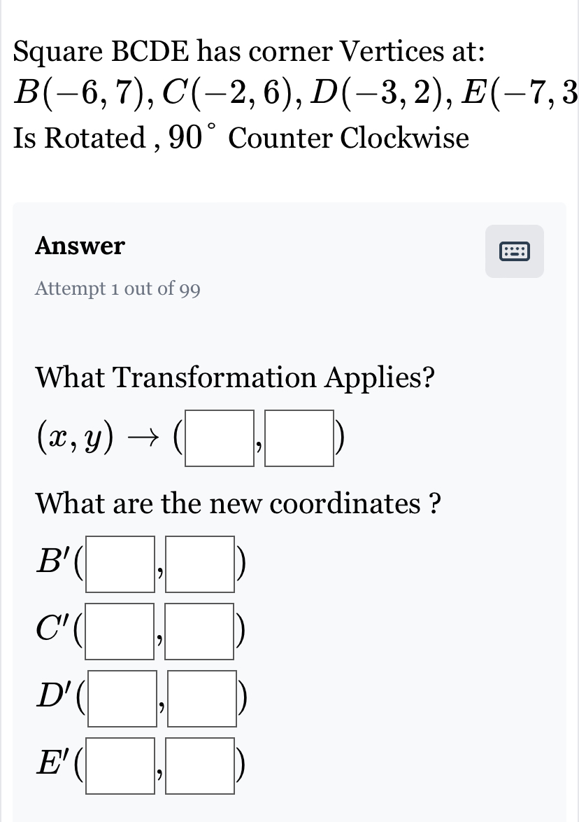 Square BCDE has corner Vertices at:
B(-6,7), C(-2,6), D(-3,2), E(-7,3
Is Rotated , 90° Counter Clockwise
Answer
:=:
Attempt 1 out of 99
What Transformation Applies?
(x,y) ^circ  (□ ,□ )
What are the new coordinates ?
B'(□ ,□ )
C'(□ ,□ )
D'(□ ,□ )
E'(□ ,□ )