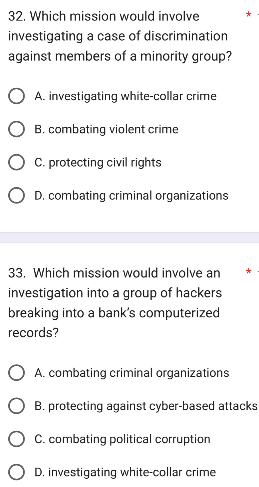 Which mission would involve
*
investigating a case of discrimination
against members of a minority group?
A. investigating white-collar crime
B. combating violent crime
C. protecting civil rights
D. combating criminal organizations
33. Which mission would involve an *
investigation into a group of hackers
breaking into a bank’s computerized
records?
A. combating criminal organizations
B. protecting against cyber-based attacks
C. combating political corruption
D. investigating white-collar crime