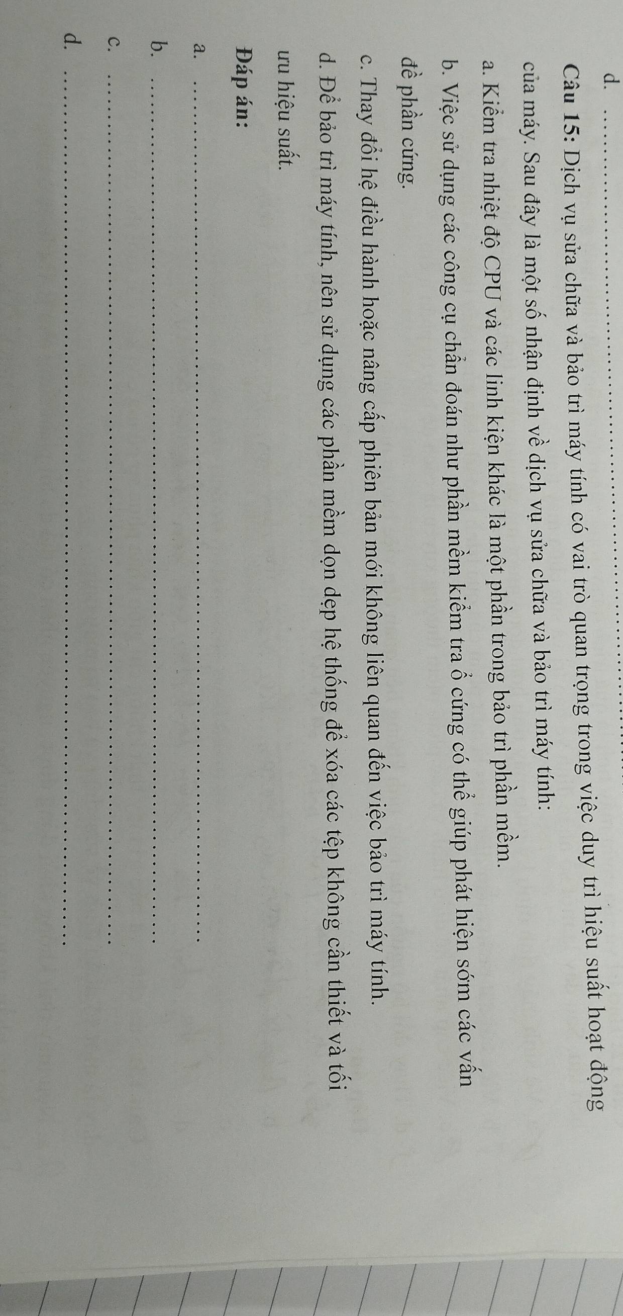 Dịch vụ sửa chữa và bảo trì máy tính có vai trò quan trọng trong việc duy trì hiệu suất hoạt động
của máy. Sau đây là một số nhận định về dịch vụ sửa chữa và bảo trì máy tính:
a. Kiểm tra nhiệt độ CPU và các linh kiện khác là một phần trong bảo trì phần mềm.
b. Việc sử dụng các công cụ chẩn đoán như phần mềm kiểm tra ổ cứng có thể giúp phát hiện sớm các vấn
đề phần cứng.
c. Thay đổi hệ điều hành hoặc nâng cấp phiên bản mới không liên quan đến việc bảo trì máy tính.
d. Để bảo trì máy tính, nên sử dụng các phần mềm dọn dẹp hệ thống để xóa các tệp không cần thiết và tối
ưu hiệu suất.
Đáp án:
a._
b._
C._
d._