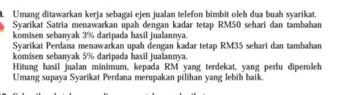 Umang ditawarkan kerja sebagai ejen jualan telefon bimbit oleh dua buah syarikat. 
Syarikat Satria menawarkan upah dengan kadar tetap RM50 sehari dan tambahan 
komisen sebanyak 3% daripada hasil jualannya. 
Syarikat Perdana menawarkan upah dengan kadar tetap RM35 sehari dan tambahan 
komisen sebanyak 5% daripada hasil jualannya. 
Hitung hasil jualan minimum, kepada RM yang terdekat, yang perlu diperoleh 
Umang supaya Syarikat Perdana merupakan pilihan yang lebih baik.